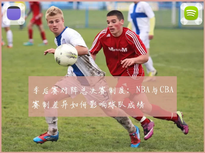 季后赛对阵总决赛制度：NBA与CBA赛制差异如何影响球队成绩